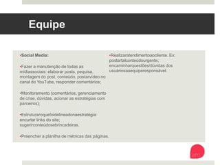 Equipe
• Social Media:
• Fazer a manutenção de todas as mídias
sociais: elaborar posts, pequisa, montagem
do post, conteúdo, postar vídeo no canal do
YouTube, responder comentários;
• Monitoramento (comentários,
gerenciamento de crise, dúvidas, acionar as
estratégias com parceiros);
• Estruturar o que foi delineado na estratégia:
encurtar links do site; sugerir conteúdos e
brincadeiras.
• Preencher a planilha de métricas das
páginas.
• Realizar atendimento ao cliente. Ex: postar
tal conteúdo urgente; encaminhar questões/
dúvidas dos usuários aa equipe responsável.
 