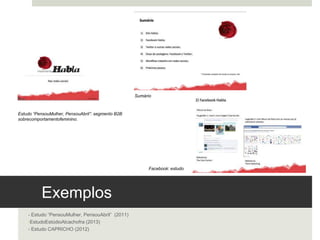 Exemplos 
- Estudo “Pensou Mulher, Pensou Abril” (2011)
- Estudo Estúdio Alcachofra (2013)
- Estudo CAPRICHO (2012)
Estudo “Pensou Mulher, Pensou Abril”: segmento B2B
sobre comportamento feminino. 
Sumário	
  
Facebook: estudo 	
  
 