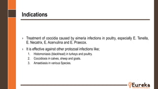 Indications
› Treatment of coccidia caused by eimeria infections in poultry, especially E. Tenella,
E. Necatrix, E. Acervulina and E. Praecox.
› It is effective against other protozoal infections like;
1. Histomoniasis (blackhead) in turkeys and poultry.
2. Coccidiosis in calves, sheep and goats.
3. Amaebiasis in various Species.
 