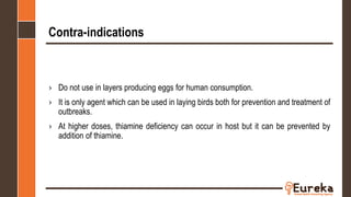 Contra-indications
› Do not use in layers producing eggs for human consumption.
› It is only agent which can be used in laying birds both for prevention and treatment of
outbreaks.
› At higher doses, thiamine deficiency can occur in host but it can be prevented by
addition of thiamine.
 