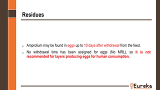 Residues
› Amprolium may be found in eggs up to 10 days after withdrawal from the feed.
› No withdrawal time has been assigned for eggs (No MRL), so it is not
recommended for layers producing eggs for human consumption.
 