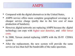 AMPS
• Compared with the digital alternatives in the United States,
• AMPS service offers more complete geographical coverage at a
cheaper service charge (partly due to the low cost of mass
production of handsets).
• However, digital networks are replacing AMPS because the digital
technology can cope with higher user densities, and offer lower
costs.
• In 2000, Taiwan started replacing AMPS with the IS-95 CDMA
system.
• After the replacement, the new system will provide the same
service at less than half the bandwidth of the radio spectrum.
 