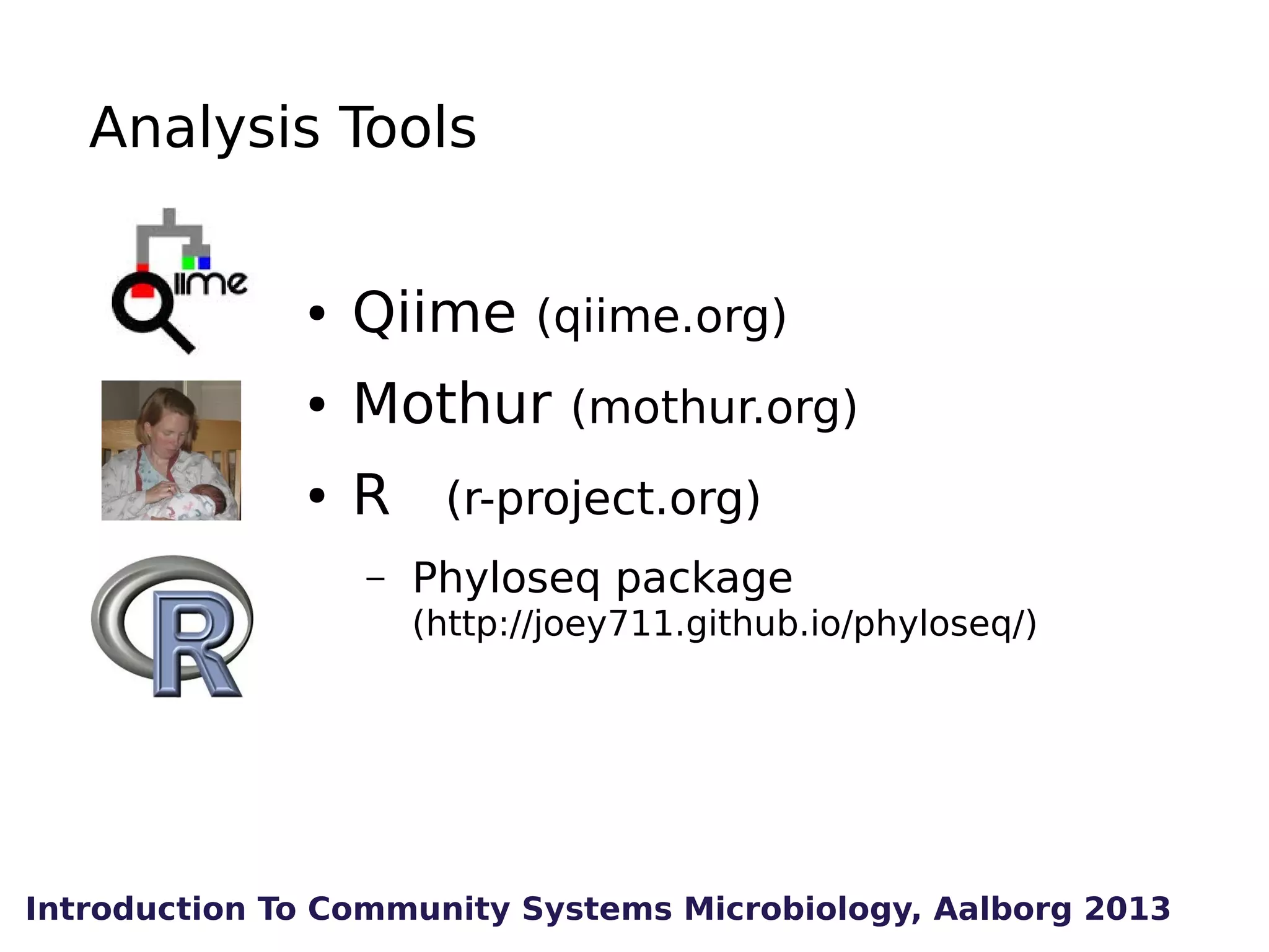 Analysis Tools
●

Qiime (qiime.org)

●

Mothur (mothur.org)

●

R (r-project.org)
–

Phyloseq package
(http://joey711.github.io/phyloseq/)

Introduction To Community Systems Microbiology, Aalborg 2013

 
