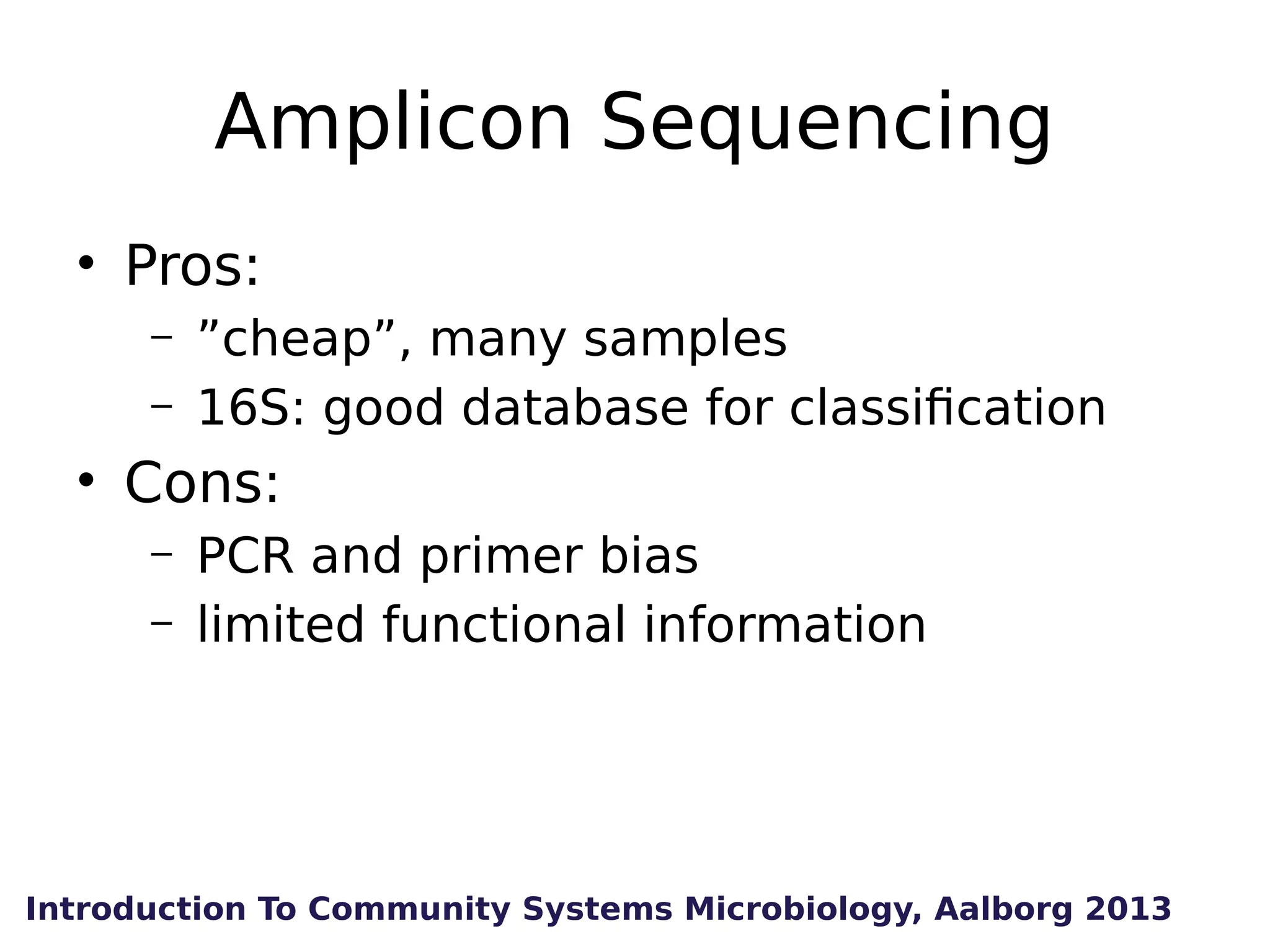 Amplicon Sequencing
• Pros:
–
–

”cheap”, many samples
16S: good database for classification

• Cons:
–
–

PCR and primer bias
limited functional information

Introduction To Community Systems Microbiology, Aalborg 2013

 