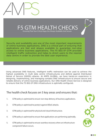 F5 GTM HEALTH CHECKSEnsuring That Your Critical Apps Are Always Available And Secure
Security and availability are one of the most important requirements
of online business applications. DNS is a critical part of ensuring that
applications are fast and always available to guarantee non-stop
access to online business applications. The F5 BIG-IP GTM provides
intelligent traffic redirection and helps to direct users to the nearest
data centre in order to provide the best user experience.
The health check focuses on 5 key areas and ensures that:
1. GTM policy is optimised to ensure non-stop delivery of business applications.
2. GTM policy is optimised to protect against DDoS attacks.
3. GTM policy is optimised for physical and cloud infrastructure.
4. GTM policy is optimised to ensure that applications are performing optimally.
5. GTM policy is optimised to ensure seamless recovery when an infrastructure
component failure occurs.
Using advanced DNS features, intelligent traffic redirection can be used to achieve the
highest availability in multi data centre infrastructures and defend against Distributed
Denial of Service (DDOS) attacks. At AMPS GLOBAL, we have hands-on experience in
designing, implementing, and managing complex DNS infrastructure to ensure secure and
reliable delivery of online business applications. Our DNS Health Check Service is designed
to ensure that the F5 BIG-IP DNS infrastructure is optimally configured.
 