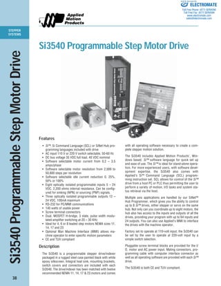 STEPPER
SYSTEMS
38
Si3540ProgrammableStepMotorDrive
Features
• Si™, Si Command Language (SCL) or SiNet Hub pro-
gramming languages included with drive
• AC input 110 V or 220 V switch selectable, 50-60 Hz
• DC bus voltage 35 VDC full load, 40 VDC nominal
• Software selectable motor current from 0.2 – 3.5
amps/phase
• Software selectable motor resolution from 2,000 to
50,800 steps per revolution
• Software selectable idle current reduction 0, 25%,
50% or 100%
• Eight optically isolated programmable inputs 5 – 24
VDC. 2,200 ohms internal resistance. Can be config-
ured for sinking (NPN) or sourcing (PNP) signals.
• Three optically isolated programmable outputs 12 –
24 VDC, 100mA maximum
• RS-232 for PC/MMI communications
• 140 watts of usable power
• Screw terminal connectors
• Dual, MOSFET H-bridge, 3 state, pulse width modu-
lated amplifier switching at 20 – 30 KHz
• Ideal for 4, 6 or 8 leaded step motors NEMA sizes 11,
14, 17 and 23
• Optional Man Machine Interface (MMI) allows ma-
chine operator to enter specific motion parameters
• CE and TUV compliant
Description
The Si3540 is a programmable stepper drive/indexer
packaged in a rugged steel case painted black with white
epoxy silkscreen. Integral heat sink, mounting brackets,
switch covers and connectors are included with each
Si3540. The drive/indexer has been matched with twelve
recommended NEMA 11, 14, 17 & 23 motors and comes
with all operating software necessary to create a com-
plete stepper motion solution.
The Si3540 includes Applied Motion Products’, Win-
dows based, Si™ software language for quick set up
and ease of use. The Si™ is ideal for stand-alone opera-
tion. For more experienced users, with software devel-
opment expertise, the Si3540 also comes with
Applied’s Si™ Command Language (SCL) program-
ming instruction set. SCL allows for control of the Si™
drive from a host PC or PLC thus permitting the user to
perform a variety of motion, I/O tasks and system sta-
tus retrieval via the host.
Multiple axis applications are handled by our SiNet™
Hub Programmer, which gives you the ability to control
up to 8 Si™ drives, either stepper or servo on the same
hub. Not only can you coordinate up to eight motors, the
hub also has access to the inputs and outputs of all the
drives, providing your program with up to 64 inputs and
24 outputs. You can also use Applied’s MMI to interface
the drives with the machine operator.
Factory set to operate at 110-volt input; the Si3540 can
be set by the user to operate at 220-volt input by a
simple switch selection.
Pluggable screw terminal blocks are provided for the I/
O, motor and AC power input. Mating connectors, pro-
gramming cable with computer interface connector as
well as all operating software are provided with each Si™
drive.
The Si3540 is both CE and TUV compliant.
Si3540 Programmable Step Motor Drive
ELECTROMATE
Toll Free Phone (877) SERVO98
Toll Free Fax (877) SERV099
www.electromate.com
sales@electromate.com
Sold & Serviced By:
 