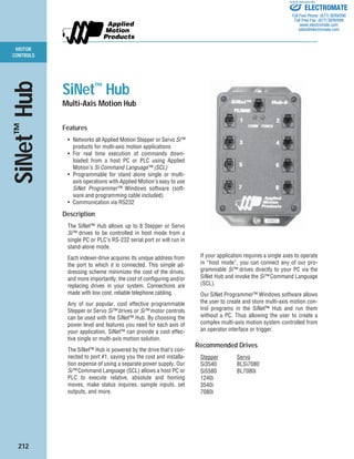 212
MOTOR
CONTROLS
SiNet™
Hub
SiNet™
Hub
Multi-Axis Motion Hub
Features
• Networks all Applied Motion Stepper or Servo Si™
products for multi-axis motion applications
• For real time execution of commands down-
loaded from a host PC or PLC using Applied
Motion’s Si Command Language™ (SCL)
• Programmable for stand alone single or multi-
axis operations with Applied Motion’s easy to use
SiNet Programmer™ Windows software (soft-
ware and programming cable included)
• Communication via RS232
Description
The SiNet™ Hub allows up to 8 Stepper or Servo
Si™ drives to be controlled in host mode from a
single PC or PLC’s RS-232 serial port or will run in
stand-alone mode.
Each indexer-drive acquires its unique address from
the port to which it is connected. This simple ad-
dressing scheme minimizes the cost of the drives,
and more importantly, the cost of configuring and/or
replacing drives in your system. Connections are
made with low cost, reliable telephone cabling.
Any of our popular, cost effective programmable
Stepper or Servo Si™ drives or Si™ motor controls
can be used with the SiNet™ Hub. By choosing the
power level and features you need for each axis of
your application, SiNet™ can provide a cost effec-
tive single or multi-axis motion solution.
The SiNet™ Hub is powered by the drive that’s con-
nected to port #1, saving you the cost and installa-
tion expense of using a separate power supply. Our
Si™ Command Language (SCL) allows a host PC or
PLC to execute relative, absolute and homing
moves, make status inquires, sample inputs, set
outputs, and more.
If your application requires a single axes to operate
in “host mode”, you can connect any of our pro-
grammable Si™ drives directly to your PC via the
SiNet Hub and invoke the Si™ Command Language
(SCL).
Our SiNet Programmer™ Windows software allows
the user to create and store multi-axis motion con-
trol programs in the SiNet™ Hub and run them
without a PC. Thus allowing the user to create a
complex multi-axis motion system controlled from
an operator interface or trigger.
Recommended Drives
Stepper Servo
Si3540 BLSi7080
Si5580 BL7080i
1240i
3540i
7080i
ELECTROMATE
Toll Free Phone (877) SERVO98
Toll Free Fax (877) SERV099
www.electromate.com
sales@electromate.com
Sold & Serviced By:
 