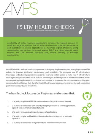 F5 LTM HEALTH CHECKSOptimum Performance For Enterprise Applications
Availability of online business applications remains the biggest concern in
small and large enterprises. The F5 BIG-IP LTM ensures optimum performance
and availability of online applications to maximize digital efficiency. Using
sophisticated mechanisms to protect against DDoS and other Internet based
threats; the LTM ensures non-stop fast, secure delivery of business
applications.
At AMPS GLOBAL, we have hands-on experience in designing, implementing, and managing complex LTM
policies to improve application performance and availability. We combined our IT infrastructure
knowledge and network programming expertise to create custom scripts to make your IT infrastructure
more agile using advanced F5 BIG-IP features. Whether you want the peace of mind to ensure that iRules
are designed and implemented for optimum performance, or to increase the performance of mobile apps,
our consultants will do just that. Our LTM Health Check Service is designed to improve the web application
performance, security, and availability.
The health check focuses on 5 key areas and ensures that:
1. LTM policy is optimised for the fastest delivery of applications and services.
2. LTM policy is configured with security in depth principles to secure applications
against web and network based attacks.
3. LTM policy is improving the performance of applications.
4. LTM policy is agile and flexible to allow the business to respond to business
dynamics
5. LTM policy is configured using the best and recommended practises.
 