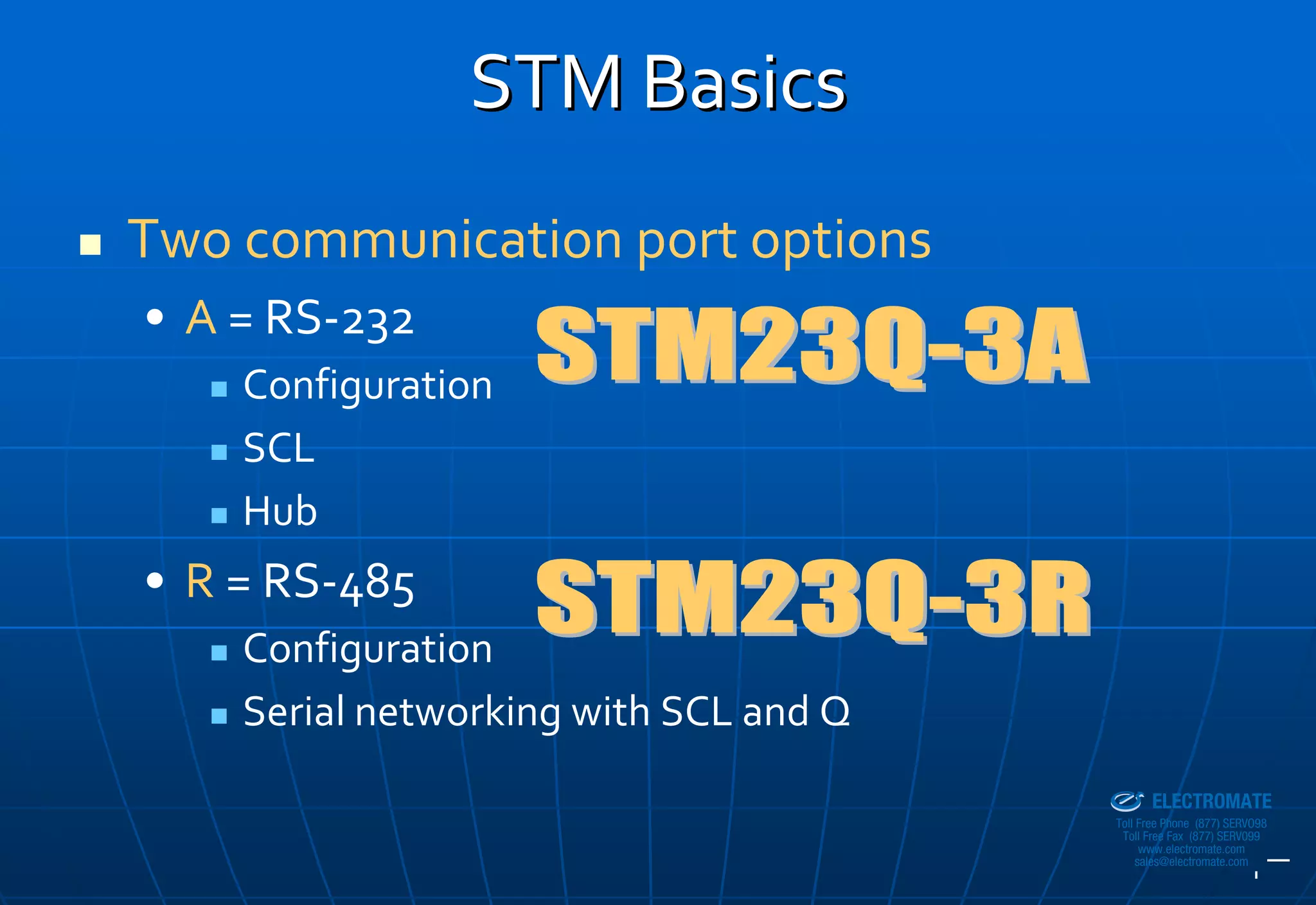 STM Basics
Two communication port options
• A = RS‐232
    Configuration
    SCL
    Hub
• R = RS‐485
    Configuration
    Serial networking with SCL and Q
                                       Sold & Serviced By:


                                                             ELECTROMATE
                                                      Toll Free Phone (877) SERVO98
                                                       Toll Free Fax (877) SERV099
                                                            www.electromate.com
                                                           sales@electromate.com
 