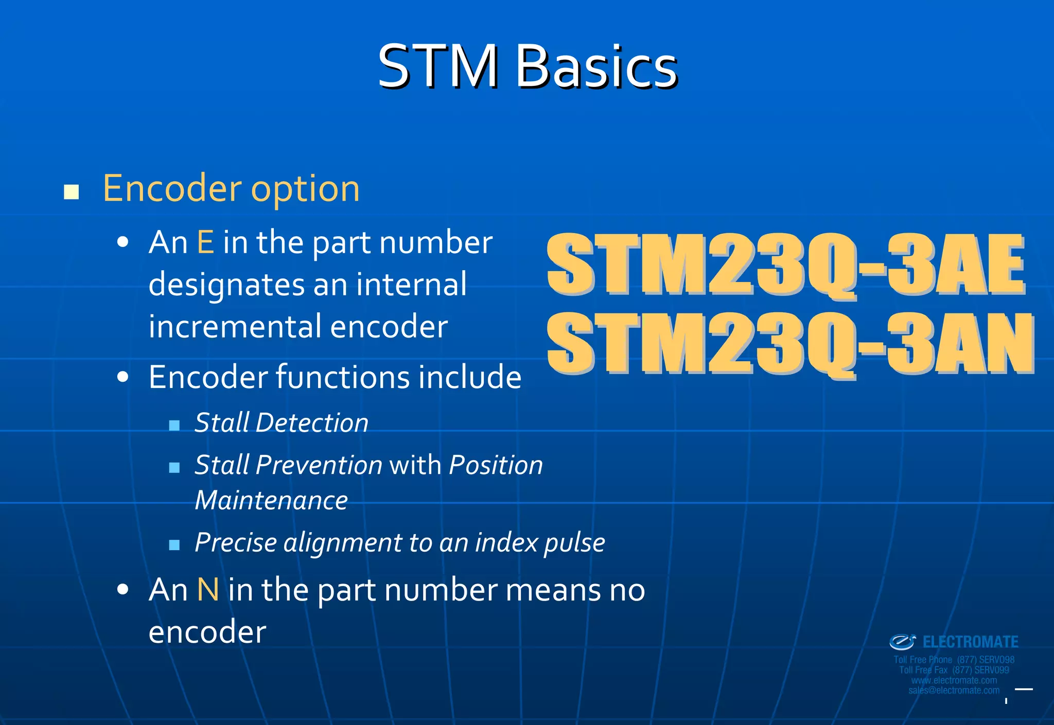 STM Basics
Encoder option
• An E in the part number 
  designates an internal 
  incremental encoder
• Encoder functions include
     Stall Detection
     Stall Prevention with Position 
     Maintenance
     Precise alignment to an index pulse
• An N in the part number means no 
  encoder
                                           Sold & Serviced By:


                                                                 ELECTROMATE
                                                          Toll Free Phone (877) SERVO98
                                                           Toll Free Fax (877) SERV099
                                                                www.electromate.com
                                                               sales@electromate.com
 