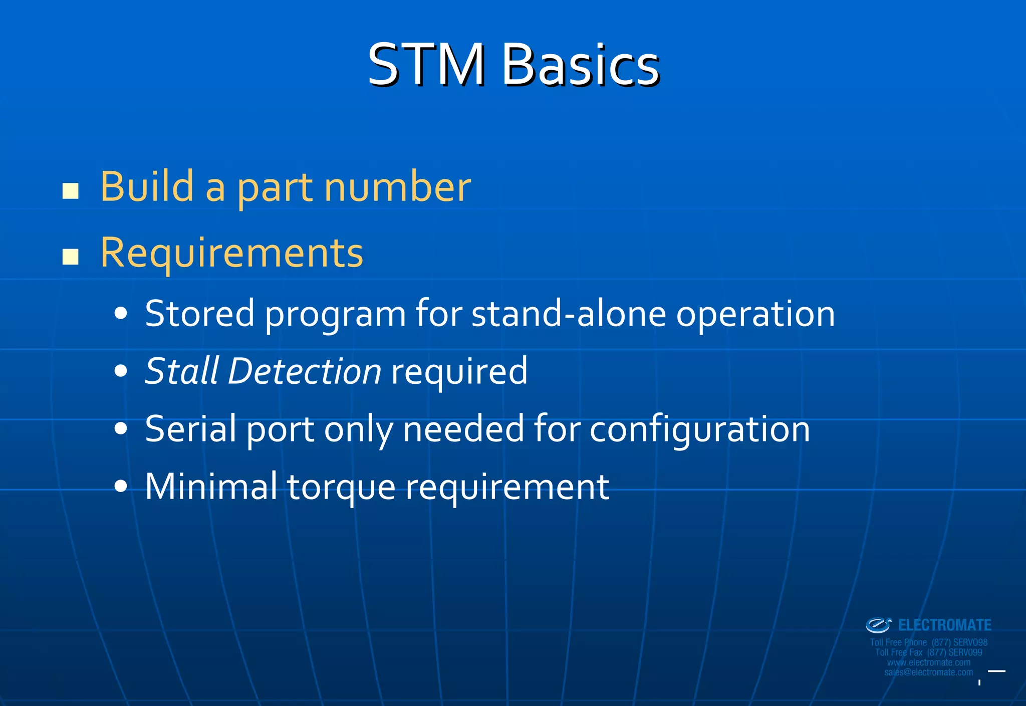 STM Basics
Build a part number
Requirements
•   Stored program for stand‐alone operation
•   Stall Detection required
•   Serial port only needed for configuration
•   Minimal torque requirement

                                            Sold & Serviced By:


                                                                  ELECTROMATE
                                                           Toll Free Phone (877) SERVO98
                                                            Toll Free Fax (877) SERV099
                                                                 www.electromate.com
                                                                sales@electromate.com
 