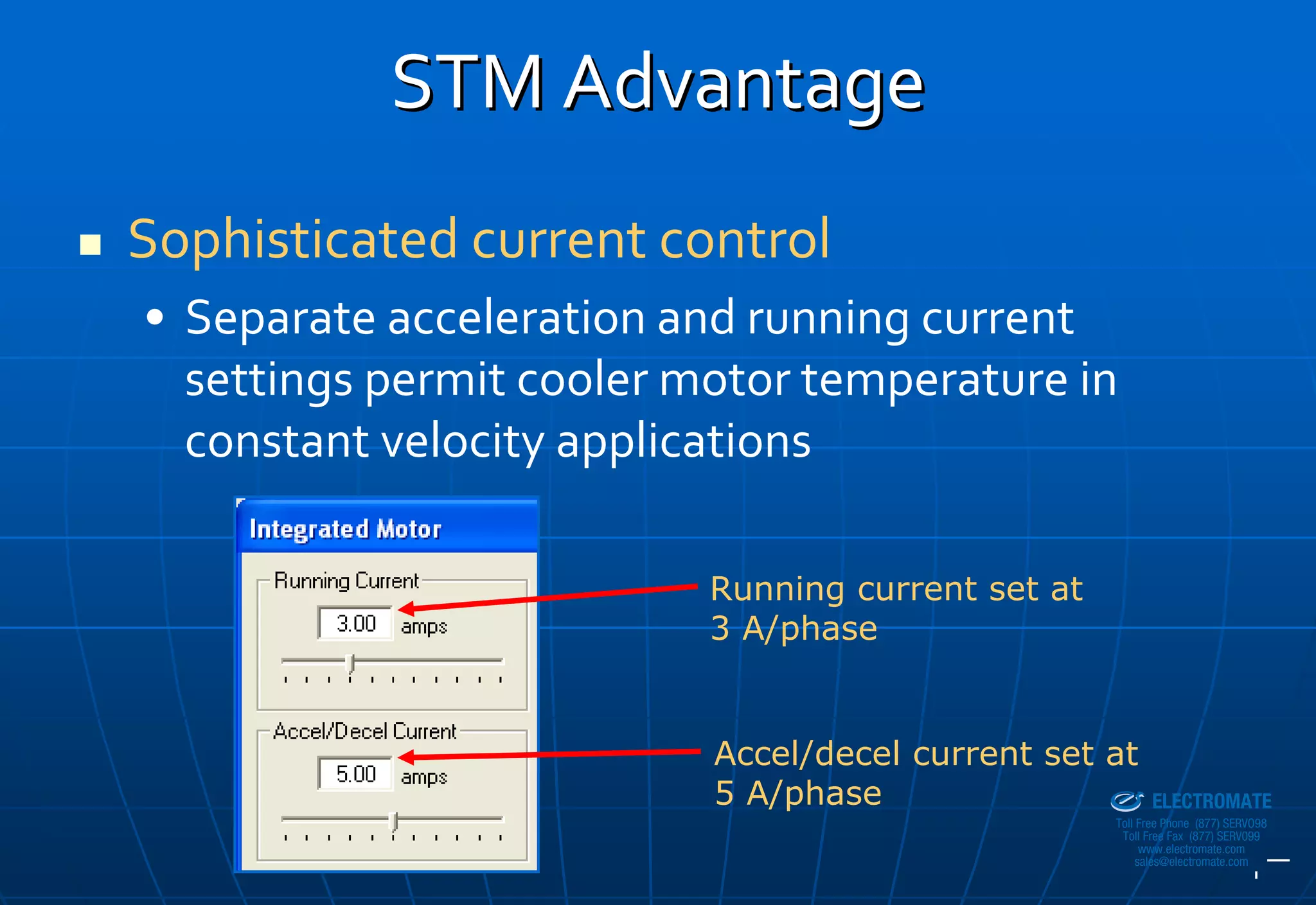 STM Advantage
Sophisticated current control
• Separate acceleration and running current 
  settings permit cooler motor temperature in 
  constant velocity applications

                          Running current set at
                          3 A/phase


                          Accel/decel current set at
                                              Sold & Serviced By:


                          5 A/phase                                 ELECTROMATE
                                                             Toll Free Phone (877) SERVO98
                                                              Toll Free Fax (877) SERV099
                                                                   www.electromate.com
                                                                  sales@electromate.com
 
