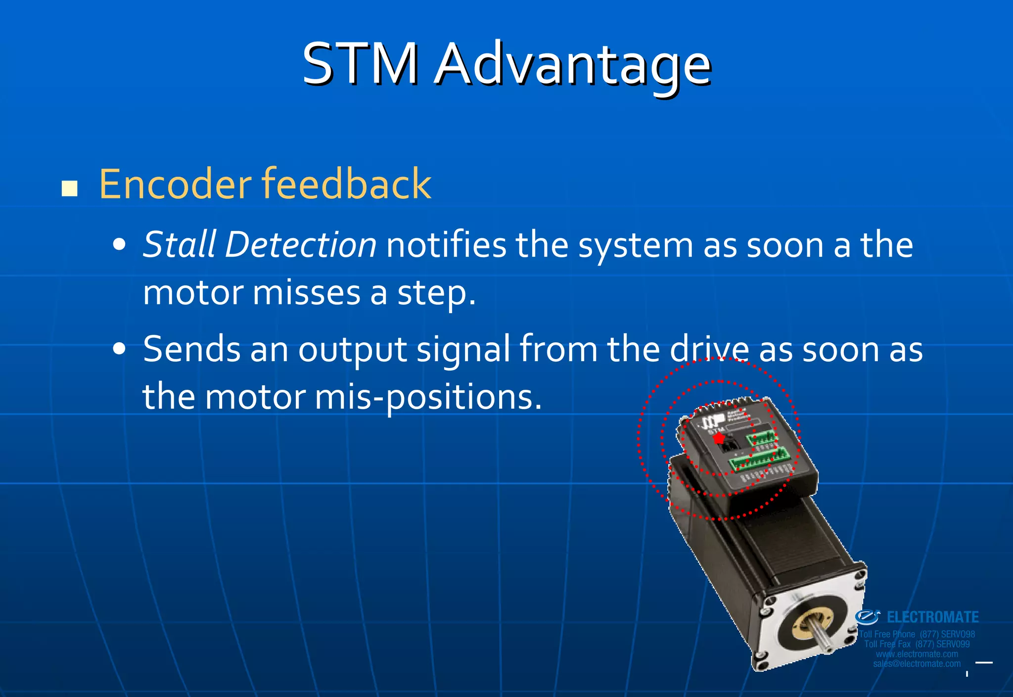 STM Advantage
Encoder feedback
• Stall Detection notifies the system as soon a the 
  motor misses a step.
• Sends an output signal from the drive as soon as 
  the motor mis‐positions.



                                            Sold & Serviced By:


                                                                  ELECTROMATE
                                                           Toll Free Phone (877) SERVO98
                                                            Toll Free Fax (877) SERV099
                                                                 www.electromate.com
                                                                sales@electromate.com
 