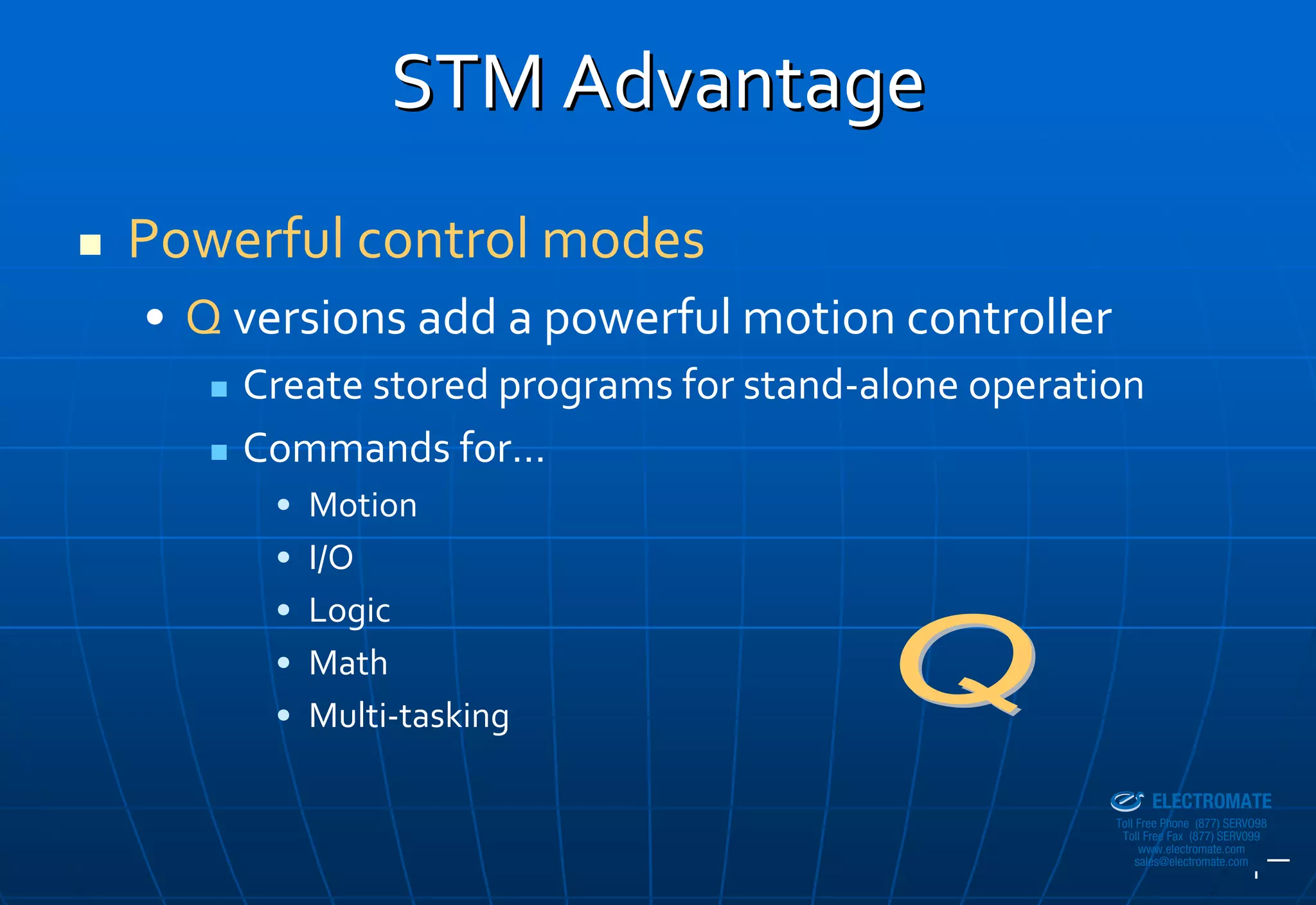 STM Advantage
Powerful control modes
• Q versions add a powerful motion controller
    Create stored programs for stand‐alone operation
    Commands for…
      •   Motion
      •   I/O
      •   Logic
      •   Math
      •   Multi‐tasking
                                               Sold & Serviced By:


                                                                     ELECTROMATE
                                                              Toll Free Phone (877) SERVO98
                                                               Toll Free Fax (877) SERV099
                                                                    www.electromate.com
                                                                   sales@electromate.com
 