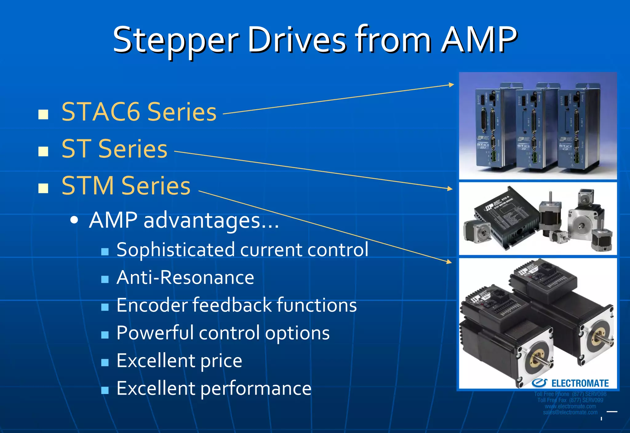 Stepper Drives from AMP
STAC6 Series
ST Series
STM Series
• AMP advantages…
    Sophisticated current control
    Anti‐Resonance
    Encoder feedback functions
    Powerful control options
    Excellent price                 Sold & Serviced By:


                                                          ELECTROMATE
    Excellent performance                          Toll Free Phone (877) SERVO98
                                                    Toll Free Fax (877) SERV099
                                                         www.electromate.com
                                                        sales@electromate.com
 