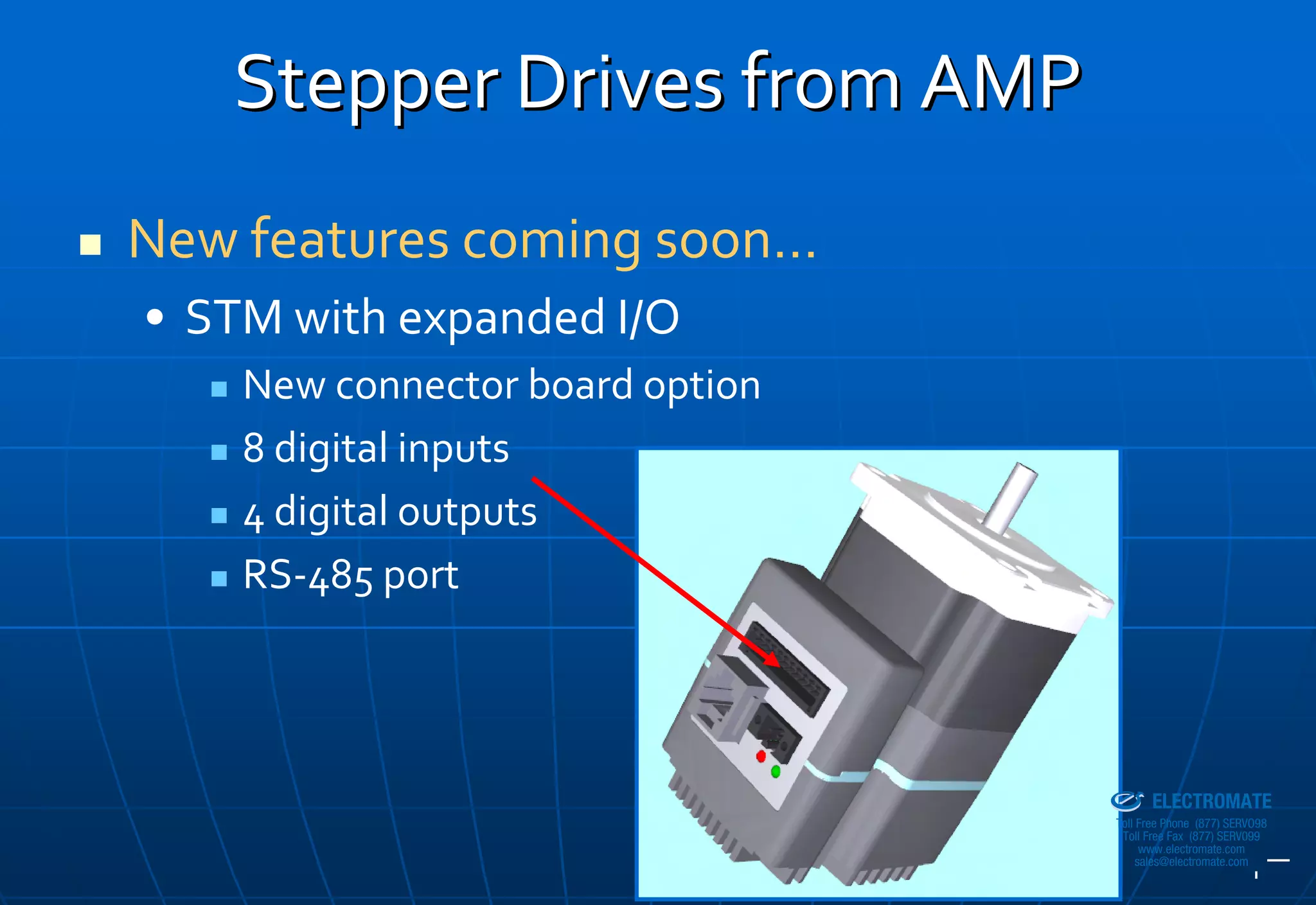 Stepper Drives from AMP
New features coming soon…
• STM with expanded I/O
    New connector board option
    8 digital inputs
    4 digital outputs
    RS‐485 port



                                 Sold & Serviced By:


                                                       ELECTROMATE
                                                Toll Free Phone (877) SERVO98
                                                 Toll Free Fax (877) SERV099
                                                      www.electromate.com
                                                     sales@electromate.com
 