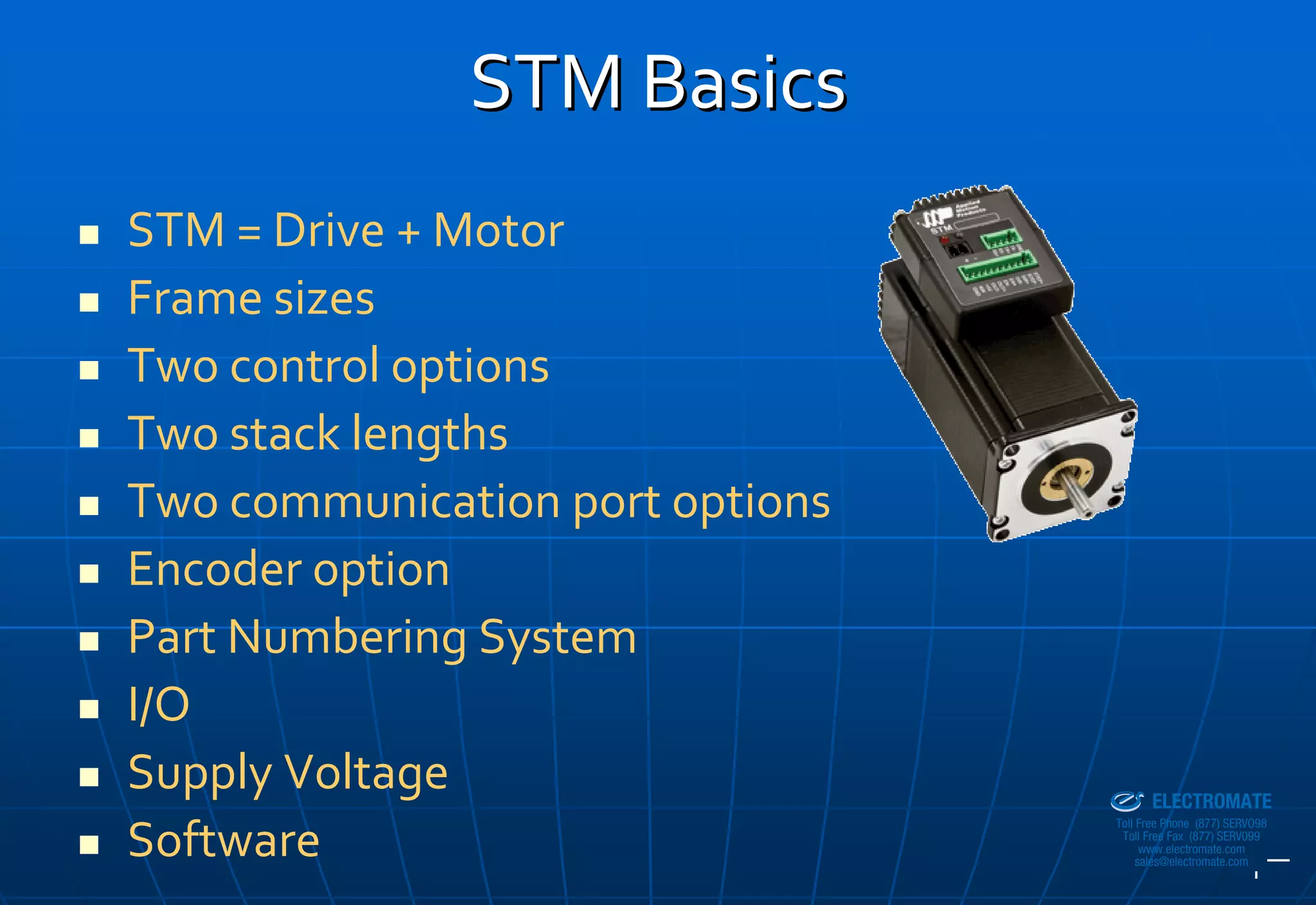 STM Basics
STM = Drive + Motor
Frame sizes
Two control options
Two stack lengths
Two communication port options
Encoder option
Part Numbering System
I/O
Supply Voltage                   Sold & Serviced By:


                                                       ELECTROMATE
                                                Toll Free Phone (877) SERVO98

Software                                         Toll Free Fax (877) SERV099
                                                      www.electromate.com
                                                     sales@electromate.com
 