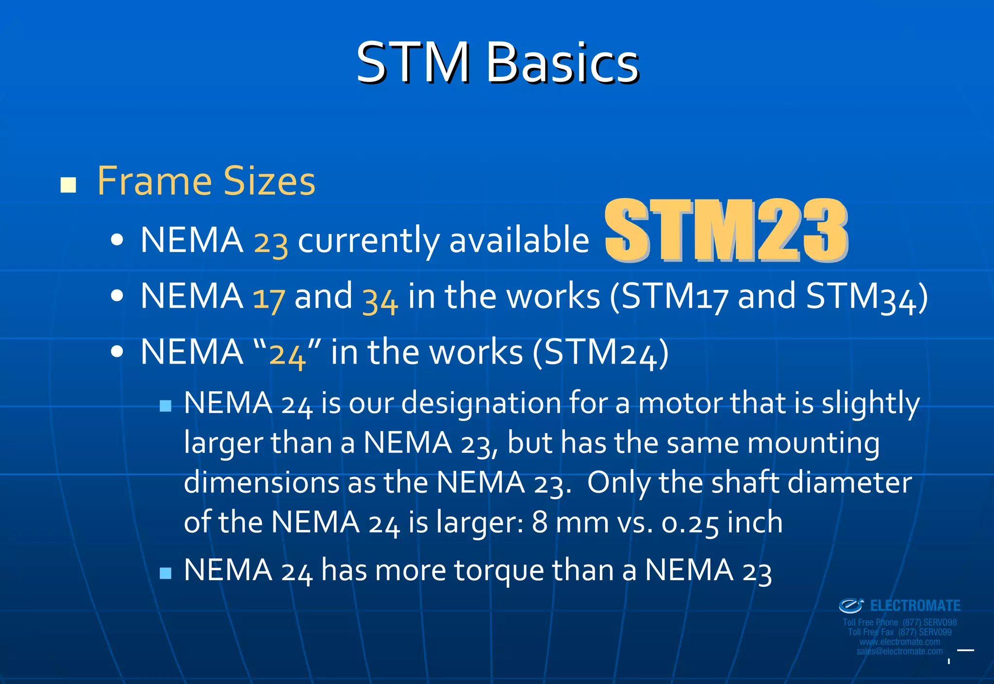 STM Basics
Frame Sizes
• NEMA 23 currently available
• NEMA 17 and 34 in the works (STM17 and STM34)
• NEMA “24” in the works (STM24)
    NEMA 24 is our designation for a motor that is slightly 
    larger than a NEMA 23, but has the same mounting 
    dimensions as the NEMA 23.  Only the shaft diameter 
    of the NEMA 24 is larger: 8 mm vs. 0.25 inch
    NEMA 24 has more torque than a NEMA 23        Sold & Serviced By:


                                                                        ELECTROMATE
                                                                 Toll Free Phone (877) SERVO98
                                                                  Toll Free Fax (877) SERV099
                                                                       www.electromate.com
                                                                      sales@electromate.com
 