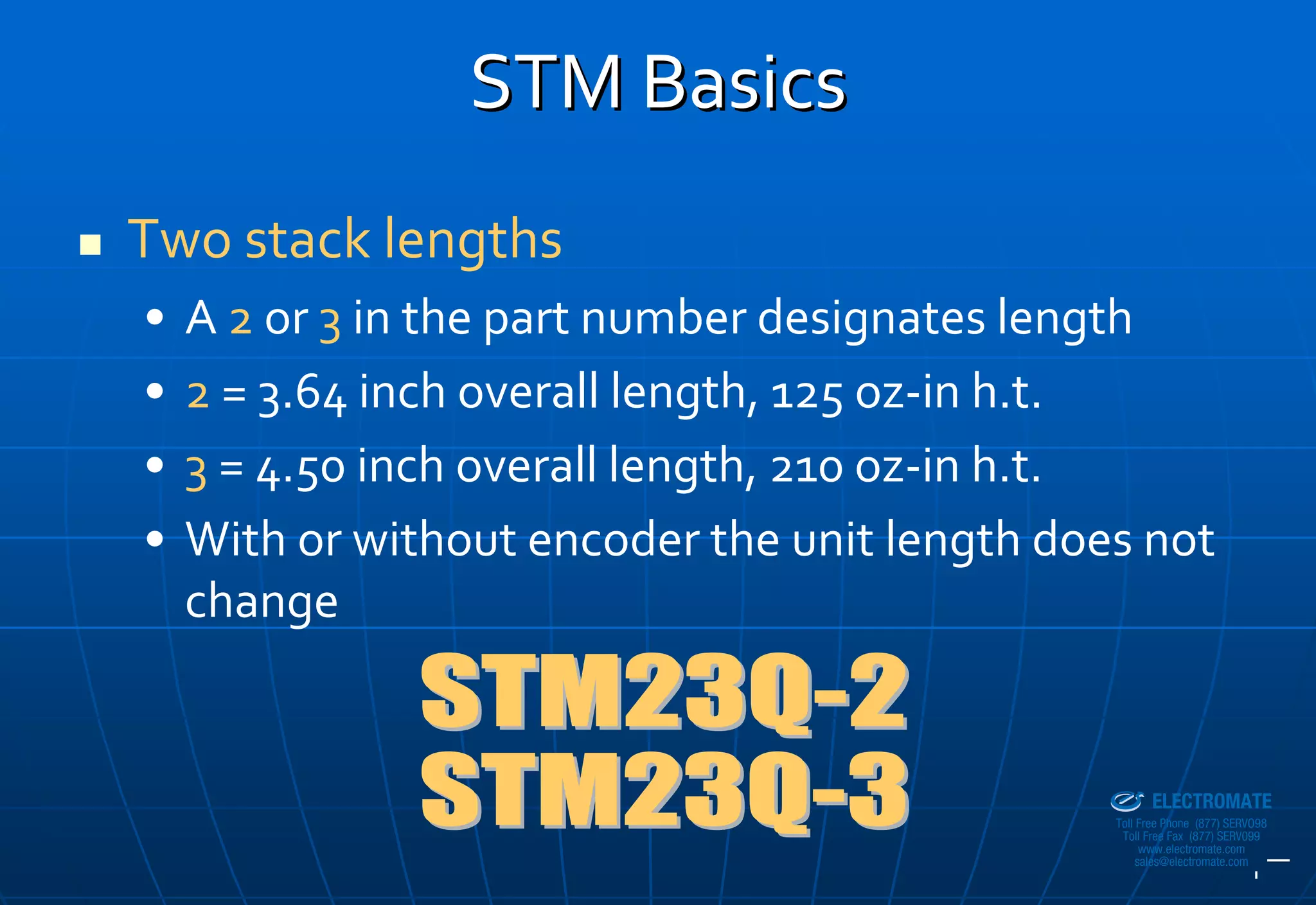 STM Basics
Two stack lengths
•   A 2 or 3 in the part number designates length
•   2 = 3.64 inch overall length, 125 oz‐in h.t.
•   3 = 4.50 inch overall length, 210 oz‐in h.t.
•   With or without encoder the unit length does not 
    change


                                             Sold & Serviced By:


                                                                   ELECTROMATE
                                                            Toll Free Phone (877) SERVO98
                                                             Toll Free Fax (877) SERV099
                                                                  www.electromate.com
                                                                 sales@electromate.com
 