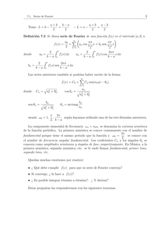 7.1. Series de Fourier 3 
Tomo L = b ¡ 
a + b 
2 
= 
b ¡ a 
2 
¡ L = a ¡ 
a + b 
2 
= 
a ¡ b 
2 
De¯nici¶on 7.3 Se llama serie de Fourier de una funci¶on f(x) en el intervalo [a; b] a 
f(x) = 
a0 
2 
+ 
1X 
n=1 
Ã 
an cos 
n¼ 
b¡a 
2 
x + bn sen 
n¼ 
b¡a 
2 
x 
! 
donde a0 = 
2 
b ¡ a 
Z b 
a 
f(x) dx an = 
2 
b ¡ a 
Z b 
a 
f(x) cos 
2n¼ 
b ¡ a 
x dx 
bn = 
2 
b ¡ a 
Z b 
a 
f(x) sen 
2n¼ 
b ¡ a 
x dx 
Las series anteriores tambi¶en se podr¶³an haber escrito de la forma: 
f(x) » C0 + 
1X 
n=1 
Cn cos(n!0t ¡ µn) 
donde Cn = 
q 
a2 
n + b2 
n; cos µn = 
a q n 
a2 
n + b2 
n 
sen µn = 
bn q 
a2 
n + b2 
n 
µn = arctang 
bn 
an 
siendo !0 = 1; 
¼ 
L 
; 
2¼ 
b ¡ a 
seg¶un hayamos utilizado una de las tres f¶ormulas anteriores. 
La componente sinusoidal de frecuencia !n = n!0 se denomina la en¶esima arm¶onica 
de la funci¶on peri¶odica. La primera arm¶onica se conoce comunmente con el nombre de 
fundamental porque tiene el mismo periodo que la funci¶on y !0 = 
2¼ 
T 
se conoce con 
el nombre de frecuencia angular fundamental. Los coe¯cientes Cn y los ¶angulos µn se 
conocen como amplitudes arm¶onicas y ¶angulos de fase, respectivamente. En M¶usica, a la 
primera arm¶onica, segunda arm¶onica, etc. se le suele llamar fundamental, primer tono, 
segundo tono, etc. 
Quedan muchas cuestiones por resolver: 
² > Qu¶e debe cumplir f(x) para que su serie de Fourier converja? 
² Si converge, > lo hace a f(x)? 
² > Es posible integrar t¶ermino a t¶ermino?. > Y derivar? 
Estas preguntas las responderemos con los siguientes teoremas. 
 