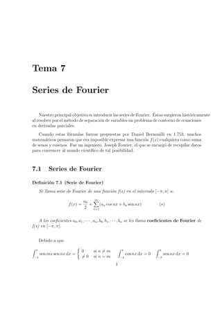 Tema 7 
Series de Fourier 
Nuestro principal objetivo es introducir las series de Fourier. ¶Estas surgieron hist¶oricamente 
al resolver por el m¶etodo de separaci¶on de variables un problema de contorno de ecuaciones 
en derivadas parciales. 
Cuando estas f¶ormulas fueron propuestas por Daniel Bernouilli en 1.753, muchos 
matem¶aticos pensaron que era imposible expresar una funci¶on f(x) cualquiera como suma 
de senos y cosenos. Fue un ingeniero, Joseph Fourier, el que se encarg¶o de recopilar datos 
para convencer al mundo cient¶³¯co de tal posibilidad. 
7.1 Series de Fourier 
De¯nici¶on 7.1 (Serie de Fourier) 
Se llama serie de Fourier de una funci¶on f(x) en el intervalo [¡¼; ¼] a: 
f(x) = 
a0 
2 
+ 
1X 
(an cos nx + bn sen nx) (¤) 
n=1 
A los coe¯cientes a0; a1; ¢ ¢ ¢ ; an; b0; b1; ¢ ¢ ¢ ; bn se les llama coe¯cientes de Fourier de 
f(x) en [¡¼; ¼]. 
Debido a que 
Z ¼ 
¡¼ 
senmxsen nx dx = 
( 
0 si n6= m 
6= 0 si n = m 
Z ¼ 
¡¼ 
cos nx dx = 0 
Z ¼ 
¡¼ 
sen nx dx = 0 
1 
 