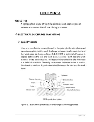 1 | P a g e
EXPERIMENT-1
OBJECTIVE
A comparative study of working principle and applications of
various non-conventional machining processes.
ELECTRICAL DISCHARGE MACHINING
 Basic Principle
Itis a process of metal removalbased on the principle of material removal
by an interrupted electric spark discharge between the electrode tool and
the work piece as shown in figure 1.1. In EDM, a potential difference is
applied between the tool and work piece. Essential - Both tool and work
material are to be conductors. The tool and work material are immersed
in a dielectric medium. Generally kerosene or deionised water is used as
the dielectric medium. A gap is maintained between the tool and the work
piece.
Figure 1.1 Basic Principle of Electro-Discharge Machining process
 