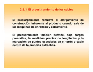 2.2.1 El preestiramiento de los cables
El prealargamiento remueve el alargamiento de
construcción inherente al producto cuando sale de
las máquinas de enrollado y cerramiento..
El preestiramiento también permite, bajo cargas
prescritas, la medición precisa de longitudes y la
marcación de puntos especiales en el torón o cable
dentro de tolerancias estrechas.
 