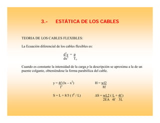 3.- ESTÁTICA DE LOS CABLES
TEORIA DE LOS CABLES FLEXIBLES:
La Ecuación diferencial de los cables flexibles es:
d2
y = p
dx2
To
Cuando es constante la intensidad de la carga p la descripción se aproxima a la de un
puente colgante, obteniéndose la forma parabólica del cable.
y = 4f (lx – x2
) H = wl2
l2
8f
S = L + 8/3 ( f2
/ L) ΔS = wL2 ( L + 4f )
2EA 4f 3L
 