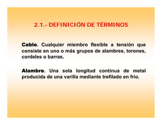 2.1.- DEFINICIÓN DE TÉRMINOS
Cable. Cualquier miembro flexible a tensión que
consiste en uno o más grupos de alambres, torones,
cordeles o barras.
Alambre. Una sola longitud continua de metal
producida de una varilla mediante trefilado en frío.
 