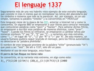 El lenguaje 1337
Seguramente más de una vez habréis visto ejemplo de este extraño lenguaje,
que consiste ni más ni menos que en reemplazar las letras del abecedario por
los símbolos o números que más se le parezcan. Asi, por ejemplo, en un uso
simple, tomamos la palabra “tresillo” y la convertimos en “7R351LL0″
Este lenguaje viene de la época de las BBS, anterior a Internet tal y como la
conocemos. En algunas BBS se empezaron a usar filtros para censurar mensajes
que contuvieran palabras como “porn” y “hacker”. Para saltarse dichos filtros,
se empezaron a escribir esas palabras de maneras distintas, como “pron”,
“haxor”. Cuando los filtros se refinaron, se empezaron a cambiar letras por
números similares “S” por “5″, “E” por “3″… y variantes aún más extrañas,
como “|_|” en lugar de “U”, “|2″ por “R” o “|<" por "K". De esta manera, un
usuario humano pudiera seguir leyendo el mensaje, pero los filtros automáticos
no detectaran la "palabra prohibida".
El nombre de este lenguaje proviene de la palabra “elite” (pronunciada “lit”)
que pasó a ser “leet”. De ahí a 1337, solo ahi un paso.
Mediante el uso de este lenguaje, esta frase:
El perro de San Roque no tiene rabo
Se convertiría, en su variante más extrema, en algo como esto:
3|_ |*3|2|20 |)3 54|| |20(,)|_|3 ||0 713||3 |2480
 