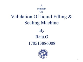 A 
seminar 
On 
Validation Of liquid Filling & 
Sealing Machine 
By 
Raju.G 
170513886008 
1 
 