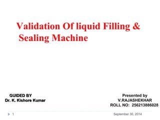 Validation Of liquid Filling & 
Sealing Machine 
GGUUIIDDEEDD BBYY Presented by 
DDrr.. KK.. KKiisshhoorree KKuummaarr V.RAJASHEKHAR 
ROLL NO: 256213886028 
1 September 30, 2014 
 