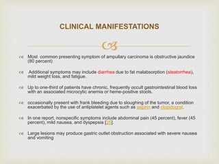  Most common presenting symptom of ampullary carcinoma is obstructive jaundice
(80 percent)
 Additional symptoms may include diarrhea due to fat malabsorption (steatorrhea),
mild weight loss, and fatigue.
 Up to one-third of patients have chronic, frequently occult gastrointestinal blood loss
with an associated microcytic anemia or heme-positive stools.
 occasionally present with frank bleeding due to sloughing of the tumor, a condition
exacerbated by the use of antiplatelet agents such as aspirin and clopidogrel.
 In one report, nonspecific symptoms include abdominal pain (45 percent), fever (45
percent), mild nausea, and dyspepsia [25].
 Large lesions may produce gastric outlet obstruction associated with severe nausea
and vomiting
CLINICAL MANIFESTATIONS
 