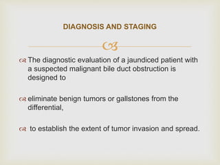 
 The diagnostic evaluation of a jaundiced patient with
a suspected malignant bile duct obstruction is
designed to
 eliminate benign tumors or gallstones from the
differential,
 to establish the extent of tumor invasion and spread.
DIAGNOSIS AND STAGING
 