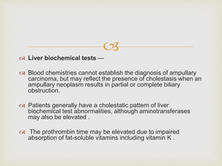
 Liver biochemical tests —
 Blood chemistries cannot establish the diagnosis of ampullary
carcinoma, but may reflect the presence of cholestasis when an
ampullary neoplasm results in partial or complete biliary
obstruction.
 Patients generally have a cholestatic pattern of liver
biochemical test abnormalities, although aminotransferases
may also be elevated .
 The prothrombin time may be elevated due to impaired
absorption of fat-soluble vitamins including vitamin K .
 