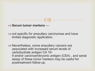 
 Serum tumor markers —
 not specific for ampullary carcinomas and have
limited diagnostic application.
 Nevertheless, some ampullary cancers are
associated with increased serum levels of
carbohydrate antigen CA 19-
9 and/or carcinoembryonic antigen (CEA) , and serial
assay of these tumor markers may be useful for
posttreatment follow-up.
 