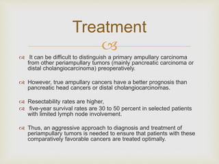 
 It can be difficult to distinguish a primary ampullary carcinoma
from other periampullary tumors (mainly pancreatic carcinoma or
distal cholangiocarcinoma) preoperatively.
 However, true ampullary cancers have a better prognosis than
pancreatic head cancers or distal cholangiocarcinomas.
 Resectability rates are higher,
 five-year survival rates are 30 to 50 percent in selected patients
with limited lymph node involvement.
 Thus, an aggressive approach to diagnosis and treatment of
periampullary tumors is needed to ensure that patients with these
comparatively favorable cancers are treated optimally.
Treatment
 
