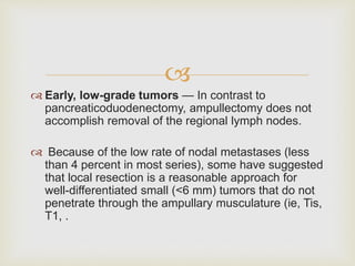 
 Early, low-grade tumors — In contrast to
pancreaticoduodenectomy, ampullectomy does not
accomplish removal of the regional lymph nodes.
 Because of the low rate of nodal metastases (less
than 4 percent in most series), some have suggested
that local resection is a reasonable approach for
well-differentiated small (<6 mm) tumors that do not
penetrate through the ampullary musculature (ie, Tis,
T1, .
 