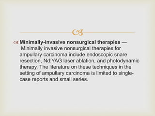 
 Minimally-invasive nonsurgical therapies —
Minimally invasive nonsurgical therapies for
ampullary carcinoma include endoscopic snare
resection, Nd:YAG laser ablation, and photodynamic
therapy. The literature on these techniques in the
setting of ampullary carcinoma is limited to single-
case reports and small series.
 