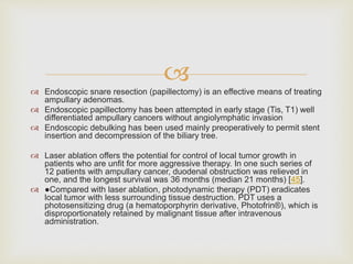 
 Endoscopic snare resection (papillectomy) is an effective means of treating
ampullary adenomas.
 Endoscopic papillectomy has been attempted in early stage (Tis, T1) well
differentiated ampullary cancers without angiolymphatic invasion
 Endoscopic debulking has been used mainly preoperatively to permit stent
insertion and decompression of the biliary tree.
 Laser ablation offers the potential for control of local tumor growth in
patients who are unfit for more aggressive therapy. In one such series of
12 patients with ampullary cancer, duodenal obstruction was relieved in
one, and the longest survival was 36 months (median 21 months) [45].
 ●Compared with laser ablation, photodynamic therapy (PDT) eradicates
local tumor with less surrounding tissue destruction. PDT uses a
photosensitizing drug (a hematoporphyrin derivative, Photofrin®), which is
disproportionately retained by malignant tissue after intravenous
administration.
 