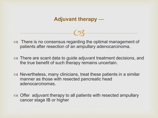 
 There is no consensus regarding the optimal management of
patients after resection of an ampullary adenocarcinoma.
 There are scant data to guide adjuvant treatment decisions, and
the true benefit of such therapy remains uncertain.
 Nevertheless, many clinicians, treat these patients in a similar
manner as those with resected pancreatic head
adenocarcinomas.
 Offer adjuvant therapy to all patients with resected ampullary
cancer stage IB or higher
Adjuvant therapy —
 