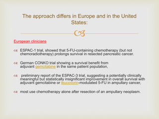 
European clinicians
 ESPAC-1 trial, showed that 5-FU-containing chemotherapy (but not
chemoradiotherapy) prolongs survival in resected pancreatic cancer.
 German CONKO trial showing a survival benefit from
adjuvant gemcitabine in the same patient population,
 preliminary report of the ESPAC-3 trial, suggesting a potentially clinically
meaningful but statistically insignificant improvement in overall survival with
adjuvant gemcitabine or leucovorin-modulated 5-FU in ampullary cancer,
 most use chemotherapy alone after resection of an ampullary neoplasm.
The approach differs in Europe and in the United
States:
 