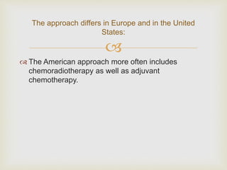 
 The American approach more often includes
chemoradiotherapy as well as adjuvant
chemotherapy.
The approach differs in Europe and in the United
States:
 