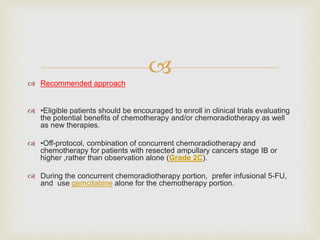 
 Recommended approach
 •Eligible patients should be encouraged to enroll in clinical trials evaluating
the potential benefits of chemotherapy and/or chemoradiotherapy as well
as new therapies.
 •Off-protocol, combination of concurrent chemoradiotherapy and
chemotherapy for patients with resected ampullary cancers stage IB or
higher ,rather than observation alone (Grade 2C).
 During the concurrent chemoradiotherapy portion, prefer infusional 5-FU,
and use gemcitabine alone for the chemotherapy portion.
 