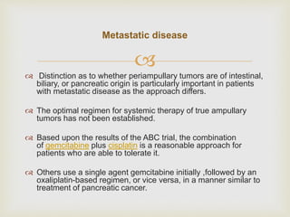
 Distinction as to whether periampullary tumors are of intestinal,
biliary, or pancreatic origin is particularly important in patients
with metastatic disease as the approach differs.
 The optimal regimen for systemic therapy of true ampullary
tumors has not been established.
 Based upon the results of the ABC trial, the combination
of gemcitabine plus cisplatin is a reasonable approach for
patients who are able to tolerate it.
 Others use a single agent gemcitabine initially ,followed by an
oxaliplatin-based regimen, or vice versa, in a manner similar to
treatment of pancreatic cancer.
Metastatic disease
 