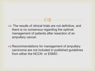 
 The results of clinical trials are not definitive, and
there is no consensus regarding the optimal
management of patients after resection of an
ampullary cancer.
 Recommendations for management of ampullary
carcinoma are not included in published guidelines
from either the NCCN or ESMO .
 