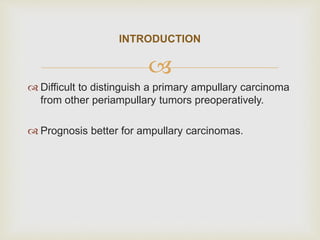 
 Difficult to distinguish a primary ampullary carcinoma
from other periampullary tumors preoperatively.
 Prognosis better for ampullary carcinomas.
INTRODUCTION
 
