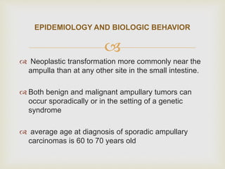 
 Neoplastic transformation more commonly near the
ampulla than at any other site in the small intestine.
 Both benign and malignant ampullary tumors can
occur sporadically or in the setting of a genetic
syndrome
 average age at diagnosis of sporadic ampullary
carcinomas is 60 to 70 years old
EPIDEMIOLOGY AND BIOLOGIC BEHAVIOR
 