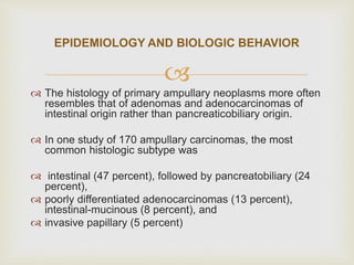 
 The histology of primary ampullary neoplasms more often
resembles that of adenomas and adenocarcinomas of
intestinal origin rather than pancreaticobiliary origin.
 In one study of 170 ampullary carcinomas, the most
common histologic subtype was
 intestinal (47 percent), followed by pancreatobiliary (24
percent),
 poorly differentiated adenocarcinomas (13 percent),
intestinal-mucinous (8 percent), and
 invasive papillary (5 percent)
EPIDEMIOLOGY AND BIOLOGIC BEHAVIOR
 