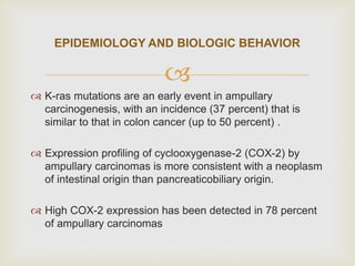 
 K-ras mutations are an early event in ampullary
carcinogenesis, with an incidence (37 percent) that is
similar to that in colon cancer (up to 50 percent) .
 Expression profiling of cyclooxygenase-2 (COX-2) by
ampullary carcinomas is more consistent with a neoplasm
of intestinal origin than pancreaticobiliary origin.
 High COX-2 expression has been detected in 78 percent
of ampullary carcinomas
EPIDEMIOLOGY AND BIOLOGIC BEHAVIOR
 
